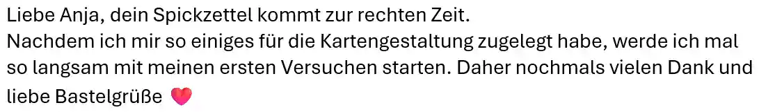 Liebe Anja, dein Spickzettel kommt zur rechten Zeit. Nachdem ich mir so einiges für die Kartengestaltung zugelegt habe, werde ich mal so langsam mit meinen ersten Versuchen starten. Daher nochmals vielen Dank und liebe Bastelgrüße